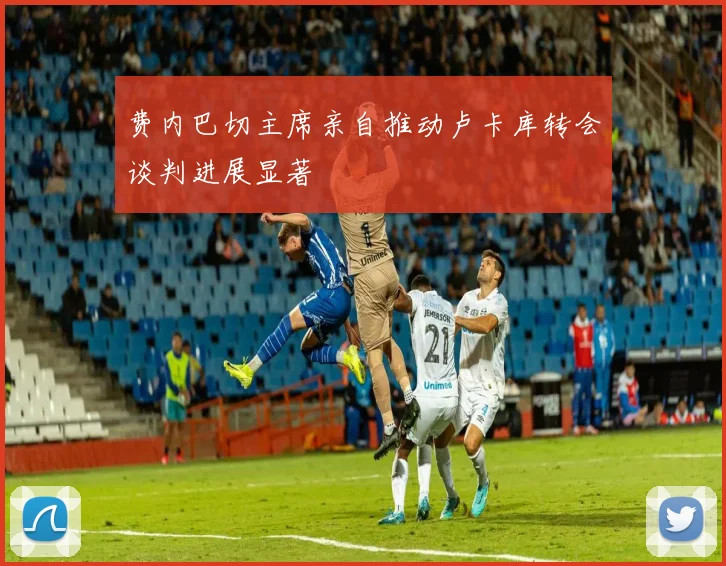 费内巴切主席亲自推动卢卡库转会谈判进展显著