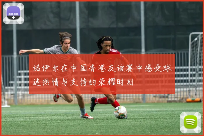 诺伊尔在中国香港友谊赛中感受球迷热情与支持的荣耀时刻