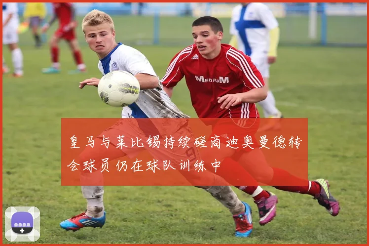 皇马与莱比锡持续磋商迪奥曼德转会球员仍在球队训练中