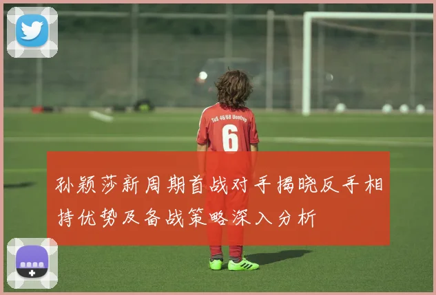 孙颖莎新周期首战对手揭晓反手相持优势及备战策略深入分析