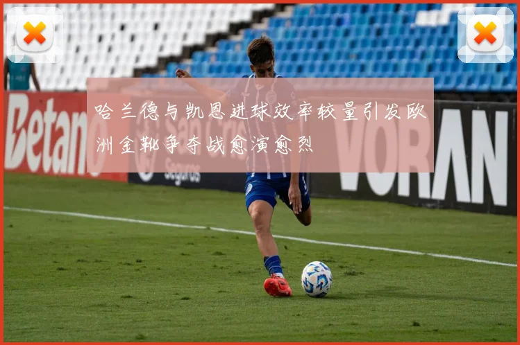 哈兰德与凯恩进球效率较量引发欧洲金靴争夺战愈演愈烈