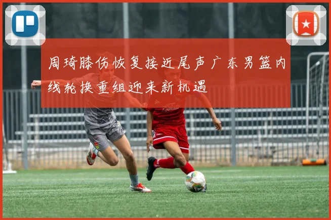 周琦膝伤恢复接近尾声广东男篮内线轮换重组迎来新机遇