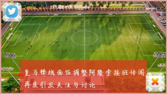 皇马锋线面临调整阿隆索接班传闻再度引发关注与讨论