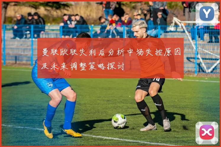 曼联欧联失利后分析中场失控原因及未来调整策略探讨