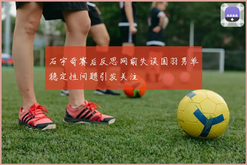 石宇奇赛后反思网前失误国羽男单稳定性问题引发关注