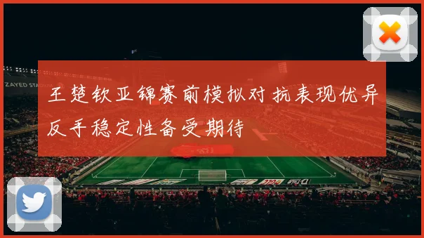 王楚钦亚锦赛前模拟对抗表现优异反手稳定性备受期待