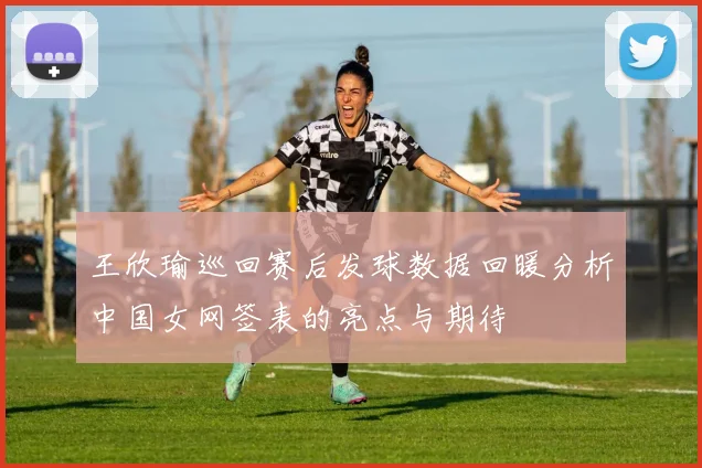 王欣瑜巡回赛后发球数据回暖分析中国女网签表的亮点与期待