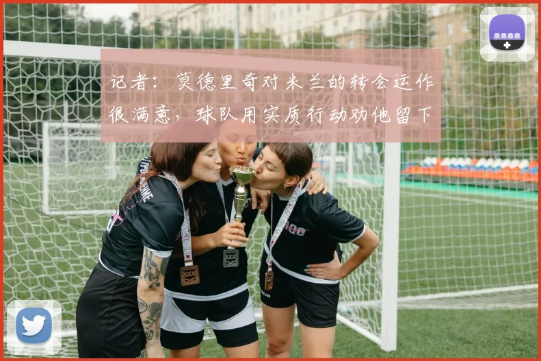 记者：莫德里奇对米兰的转会运作很满意，球队用实质行动劝他留下