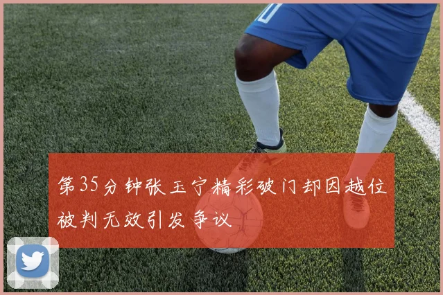 第35分钟张玉宁精彩破门却因越位被判无效引发争议