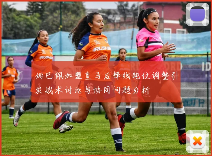 姆巴佩加盟皇马后锋线跑位调整引发战术讨论与协同问题分析